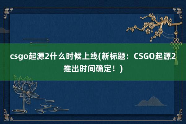 csgo起源2什么时候上线(新标题：CSGO起源2推出时间确定！)