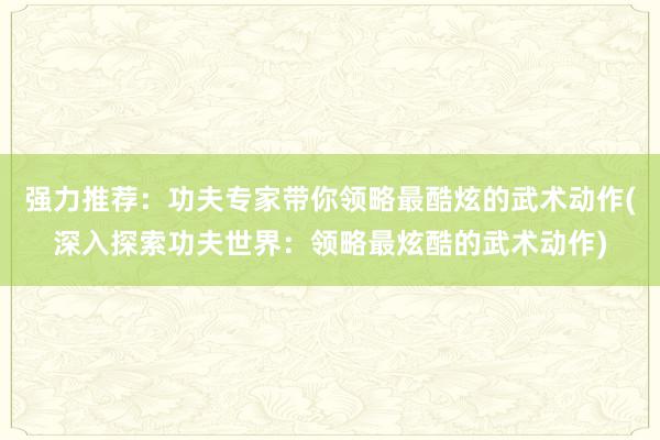 强力推荐：功夫专家带你领略最酷炫的武术动作(深入探索功夫世界：领略最炫酷的武术动作)