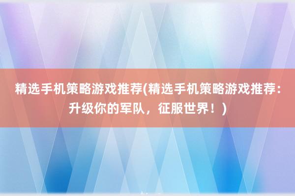 精选手机策略游戏推荐(精选手机策略游戏推荐：升级你的军队，征服世界！)